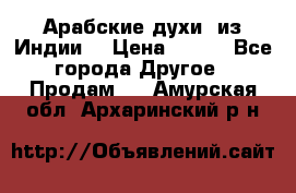 Арабские духи (из Индии) › Цена ­ 250 - Все города Другое » Продам   . Амурская обл.,Архаринский р-н